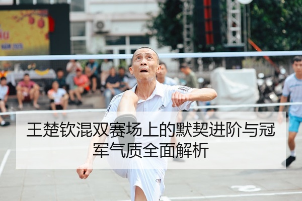 王楚钦混双赛场上的默契进阶与冠军气质全面解析