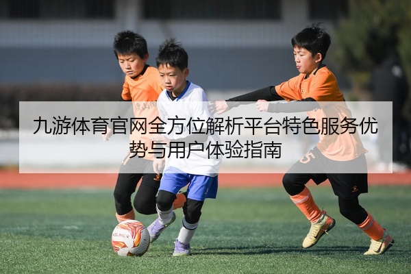 九游体育官网全方位解析平台特色服务优势与用户体验指南
